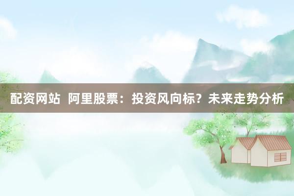 配资网站  阿里股票：投资风向标？未来走势分析