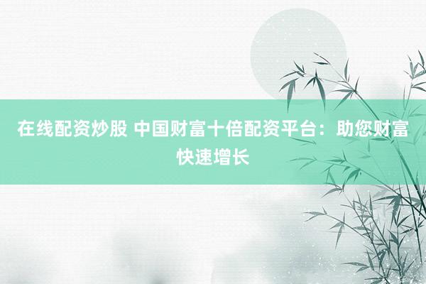 在线配资炒股 中国财富十倍配资平台：助您财富快速增长