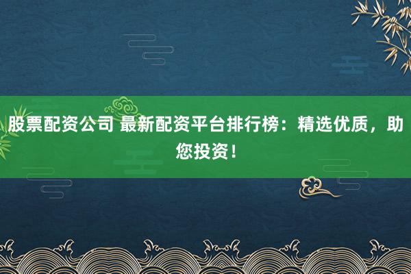 股票配资公司 最新配资平台排行榜：精选优质，助您投资！