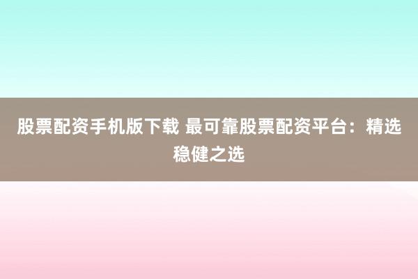 股票配资手机版下载 最可靠股票配资平台：精选稳健之选