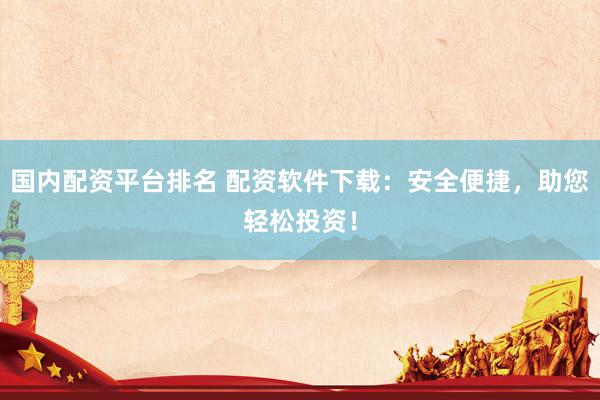 国内配资平台排名 配资软件下载：安全便捷，助您轻松投资！