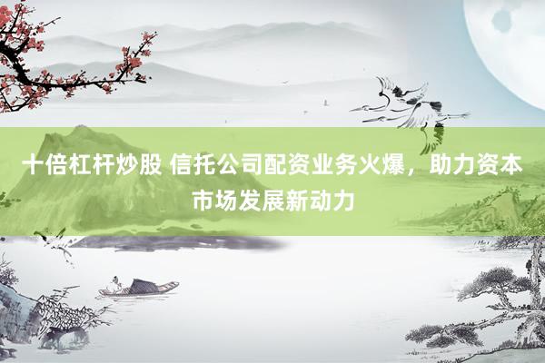 十倍杠杆炒股 信托公司配资业务火爆，助力资本市场发展新动力