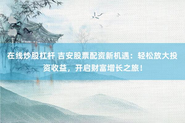 在线炒股杠杆 吉安股票配资新机遇：轻松放大投资收益，开启财富增长之旅！