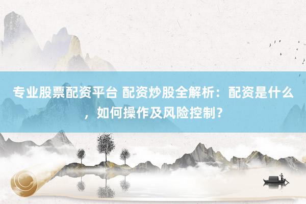 专业股票配资平台 配资炒股全解析：配资是什么，如何操作及风险控制？