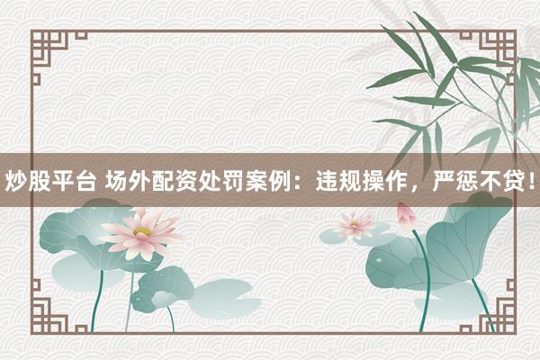 炒股平台 场外配资处罚案例：违规操作，严惩不贷！