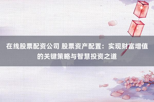 在线股票配资公司 股票资产配置：实现财富增值的关键策略与智慧投资之道