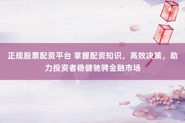 正规股票配资平台 掌握配资知识，高效决策，助力投资者稳健驰骋金融市场