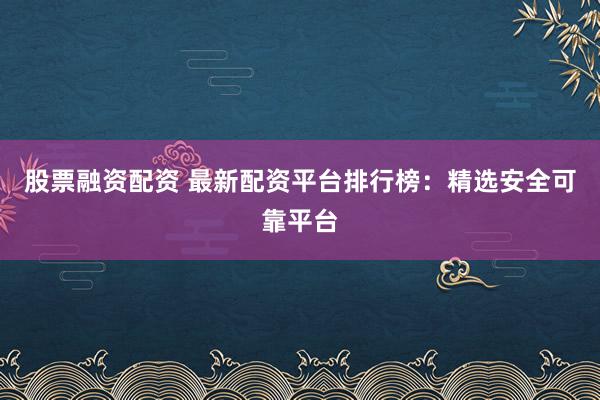 股票融资配资 最新配资平台排行榜：精选安全可靠平台