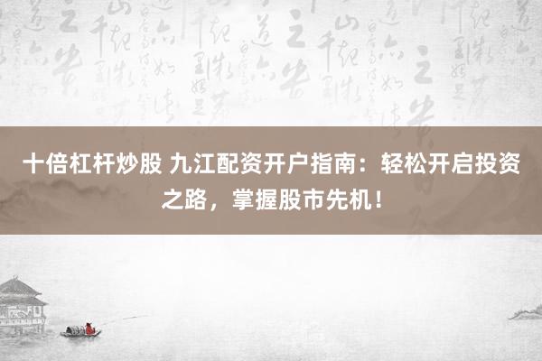 十倍杠杆炒股 九江配资开户指南：轻松开启投资之路，掌握股市先机！