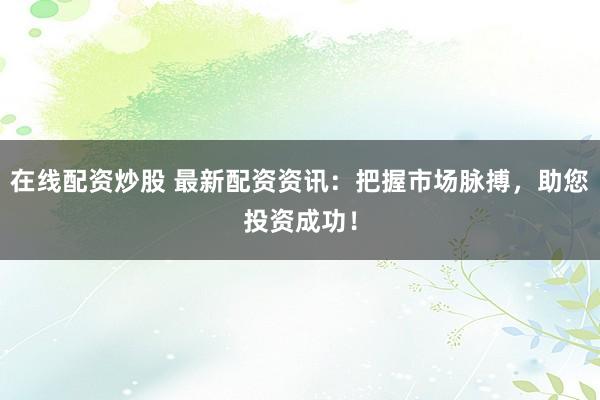 在线配资炒股 最新配资资讯：把握市场脉搏，助您投资成功！