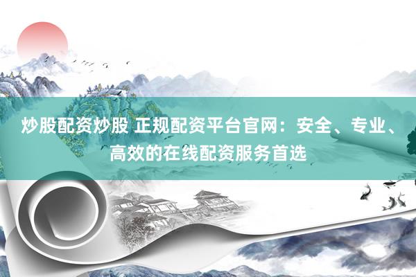 炒股配资炒股 正规配资平台官网：安全、专业、高效的在线配资服务首选