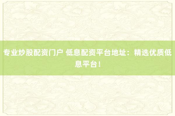 专业炒股配资门户 低息配资平台地址：精选优质低息平台！