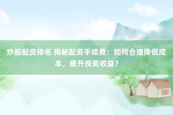 炒股配资排名 揭秘配资手续费：如何合理降低成本，提升投资收益？