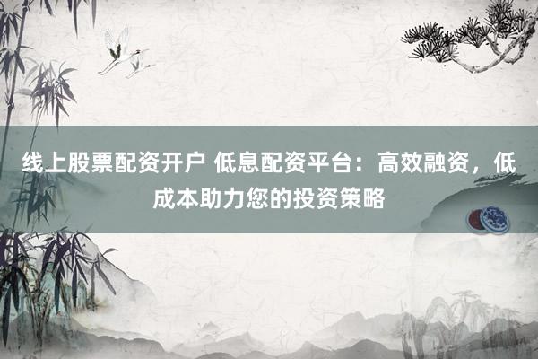 线上股票配资开户 低息配资平台：高效融资，低成本助力您的投资策略