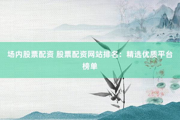 场内股票配资 股票配资网站排名：精选优质平台榜单