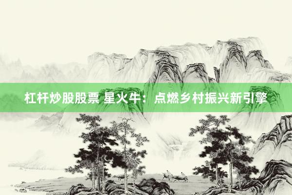 杠杆炒股股票 星火牛：点燃乡村振兴新引擎