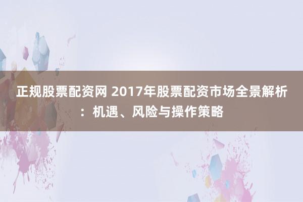 正规股票配资网 2017年股票配资市场全景解析：机遇、风险与操作策略