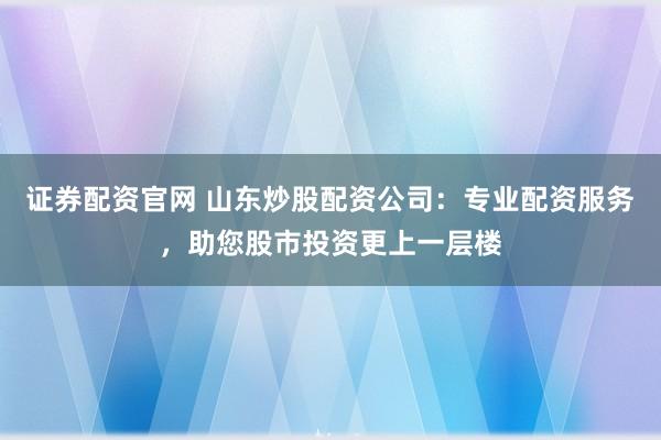 证券配资官网 山东炒股配资公司：专业配资服务，助您股市投资更上一层楼