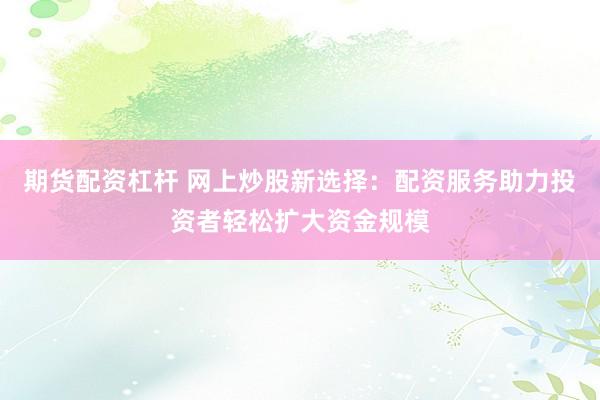 期货配资杠杆 网上炒股新选择：配资服务助力投资者轻松扩大资金规模