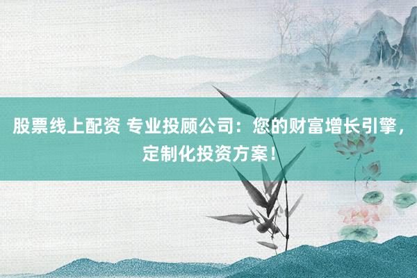 股票线上配资 专业投顾公司：您的财富增长引擎，定制化投资方案！
