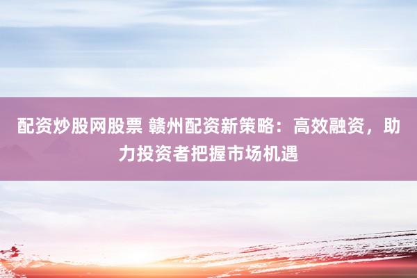 配资炒股网股票 赣州配资新策略：高效融资，助力投资者把握市场机遇