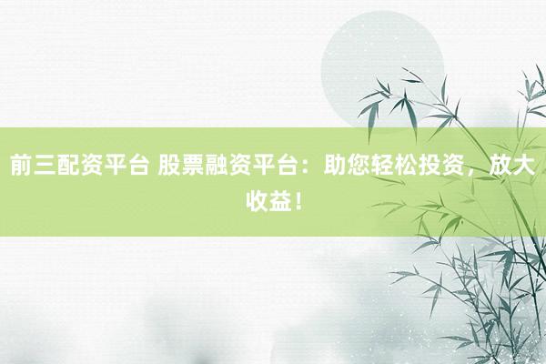 前三配资平台 股票融资平台：助您轻松投资，放大收益！