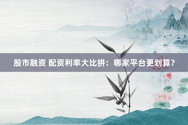 股市融资 配资利率大比拼：哪家平台更划算？