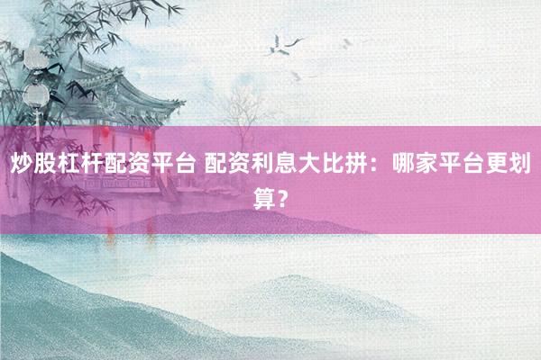 炒股杠杆配资平台 配资利息大比拼：哪家平台更划算？