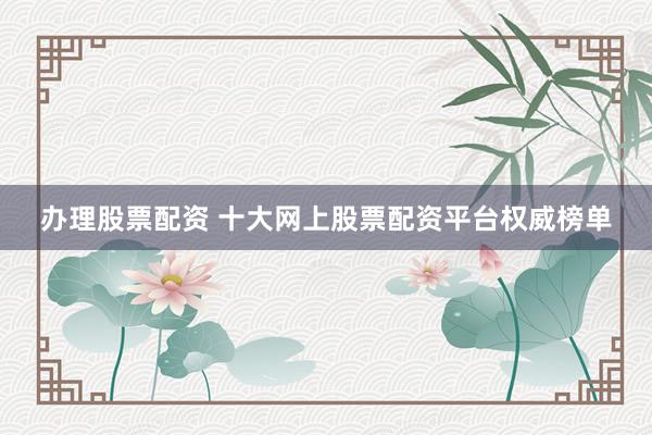 办理股票配资 十大网上股票配资平台权威榜单