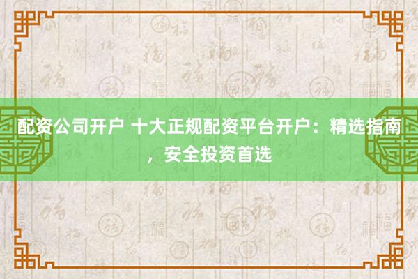 配资公司开户 十大正规配资平台开户：精选指南，安全投资首选