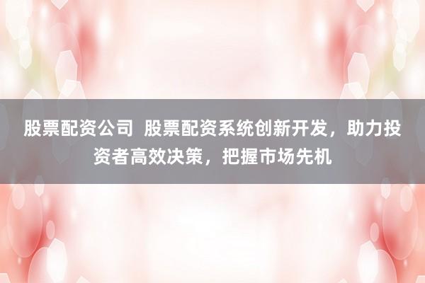 股票配资公司  股票配资系统创新开发，助力投资者高效决策，把握市场先机