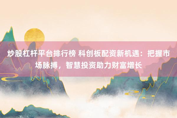 炒股杠杆平台排行榜 科创板配资新机遇：把握市场脉搏，智慧投资助力财富增长