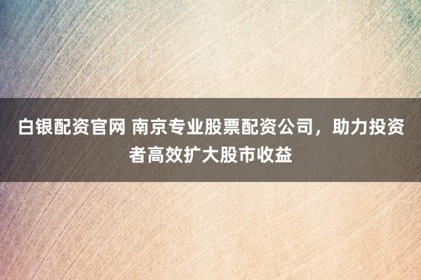 白银配资官网 南京专业股票配资公司，助力投资者高效扩大股市收益