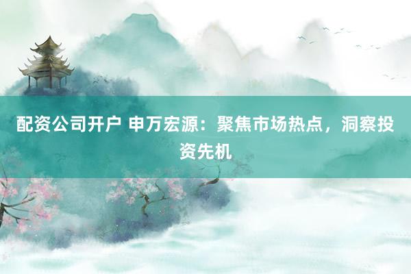 配资公司开户 申万宏源：聚焦市场热点，洞察投资先机