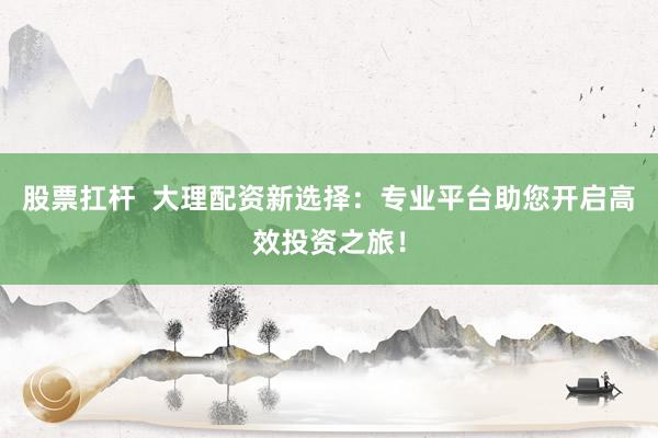 股票扛杆  大理配资新选择：专业平台助您开启高效投资之旅！