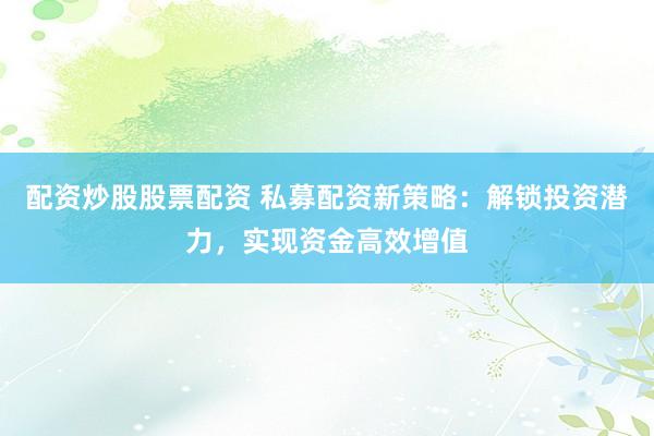 配资炒股股票配资 私募配资新策略：解锁投资潜力，实现资金高效增值