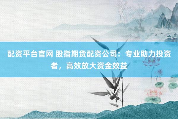 配资平台官网 股指期货配资公司：专业助力投资者，高效放大资金效益