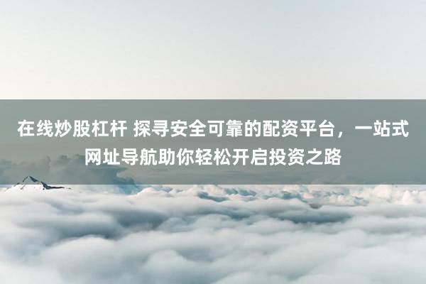 在线炒股杠杆 探寻安全可靠的配资平台，一站式网址导航助你轻松开启投资之路