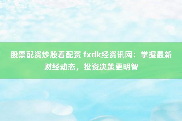 股票配资炒股看配资 fxdk经资讯网：掌握最新财经动态，投资决策更明智
