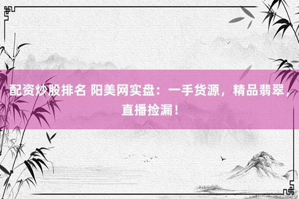 配资炒股排名 阳美网实盘：一手货源，精品翡翠，直播捡漏！