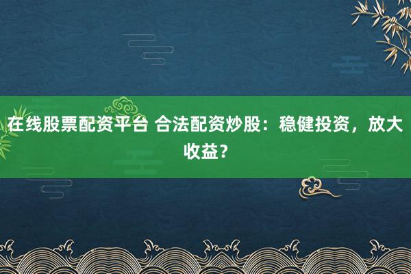 在线股票配资平台 合法配资炒股：稳健投资，放大收益？