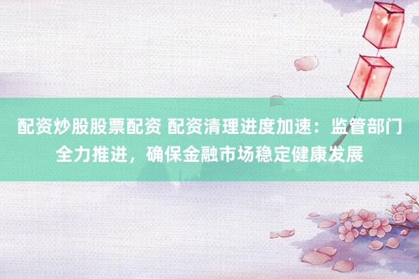 配资炒股股票配资 配资清理进度加速：监管部门全力推进，确保金融市场稳定健康发展