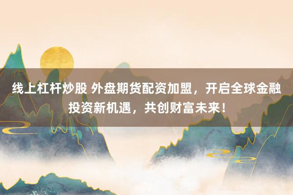 线上杠杆炒股 外盘期货配资加盟，开启全球金融投资新机遇，共创财富未来！
