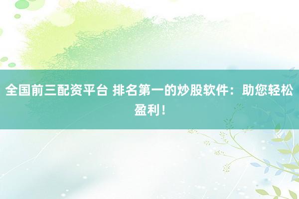 全国前三配资平台 排名第一的炒股软件：助您轻松盈利！