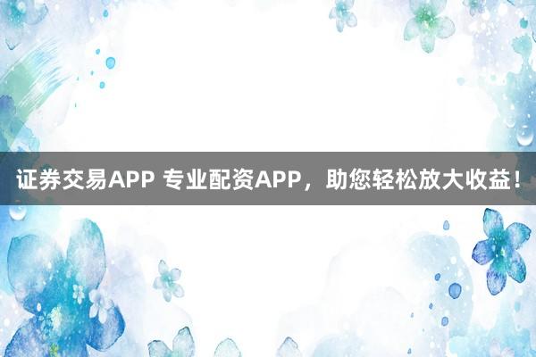 证券交易APP 专业配资APP，助您轻松放大收益！