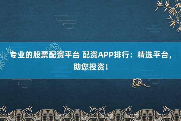 专业的股票配资平台 配资APP排行：精选平台，助您投资！