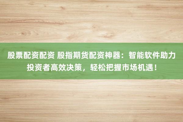 股票配资配资 股指期货配资神器：智能软件助力投资者高效决策，轻松把握市场机遇！