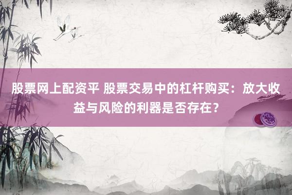 股票网上配资平 股票交易中的杠杆购买：放大收益与风险的利器是否存在？