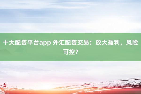 十大配资平台app 外汇配资交易：放大盈利，风险可控？