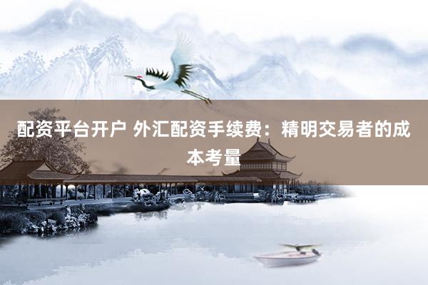 配资平台开户 外汇配资手续费：精明交易者的成本考量